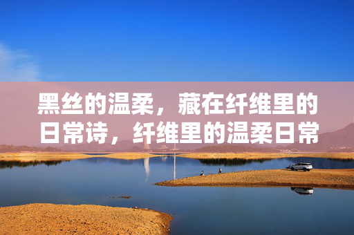 黑丝的温柔,藏在纤维里的日常诗,纤维里的温柔日常诗 黑丝的温柔,藏在纤维里的日常诗,纤维里的温柔日常诗