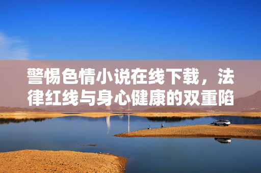 警惕色情小说在线下载,法律红线与身心健康的双重陷阱,警惕色情小说在线下载,法律红线与身心健康的双重陷阱 警惕色情小说在线下载,法律红线与身心健康的双重陷阱,警惕色情小说在线下载,法律红线与身心健康的双重陷阱