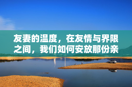 友妻的温度,在友情与界限之间,我们如何安放那份亲而未越的暖,友妻的温度,友情与界限间的亲而未越暖 友妻的温度,在友情与界限之间,我们如何安放那份亲而未越的暖,友妻的温度,友情与界限间的亲而未越暖