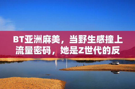 BT亚洲麻美,当野生感撞上流量密码,她是Z世代的反精致解药?BT亚洲麻美,野生感撞流量密码,Z世代的反精致解药? BT亚洲麻美,当野生感撞上流量密码,她是Z世代的反精致解药?BT亚洲麻美,野生感撞流量密码,Z世代的反精致解药?