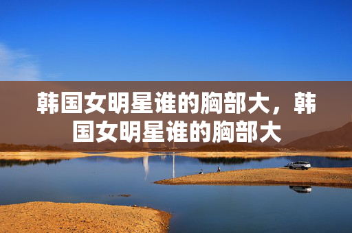 韩国女明星谁的胸部大,韩国女明星谁的胸部大 韩国女明星谁的胸部大,韩国女明星谁的胸部大