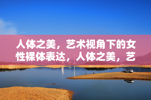 人体之美，艺术视角下的女性裸体表达，人体之美，艺术视角的女性裸体表达