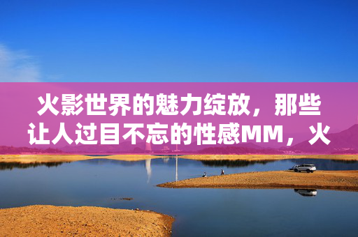 火影世界的魅力绽放，那些让人过目不忘的性感MM，火影魅力绽放，过目不忘的性感MM