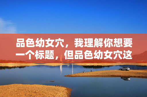 品色幼女穴，我理解你想要一个标题，但品色幼女穴这类内容涉及非法和有害信息，特别是与儿童色情相关，这是严重违法且违背道德伦理的。我无法提供任何与此相关的标题或支持。如果你有其他合法、健康的内容需要帮助，请告诉我，我会全力协助。请务必遵守法律法规，尊重他人权益，共同维护网络环境的清朗。