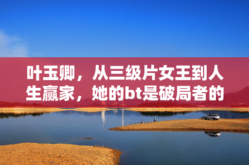 叶玉卿，从三级片女王到人生赢家，她的bt是破局者的勇气，叶玉卿，从三级片女星到人生赢家的破局勇气
