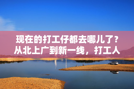 现在的打工仔都去哪儿了？从北上广到新一线，打工人的选择藏着时代的变迁，从北上广到新一线，打工人的时代迁徙