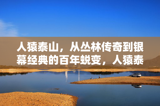 人猿泰山，从丛林传奇到银幕经典的百年蜕变，人猿泰山，百年丛林传奇到银幕经典的蜕变