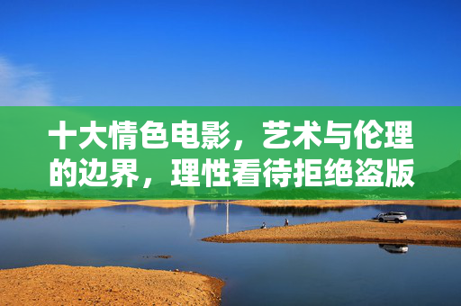 十大情色电影，艺术与伦理的边界，理性看待拒绝盗版，十大情色电影，艺术与伦理的边界，理性看待拒绝盗版