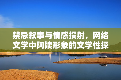 禁忌叙事与情感投射，网络文学中阿姨形象的文学性探讨与边界反思，禁忌叙事与情感投射，网络文学阿姨形象的文学性及边界反思