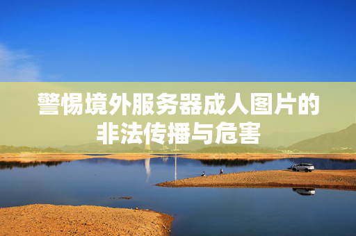 警惕境外服务器成人图片的非法传播与危害 警惕境外服务器成人图片的非法传播与危害