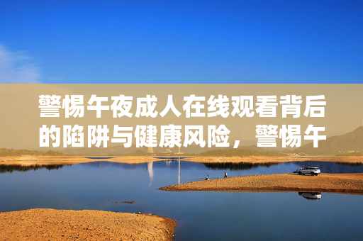 警惕午夜成人在线观看背后的陷阱与健康风险,警惕午夜成人在线观看的陷阱与健康风险 警惕午夜成人在线观看背后的陷阱与健康风险,警惕午夜成人在线观看的陷阱与健康风险