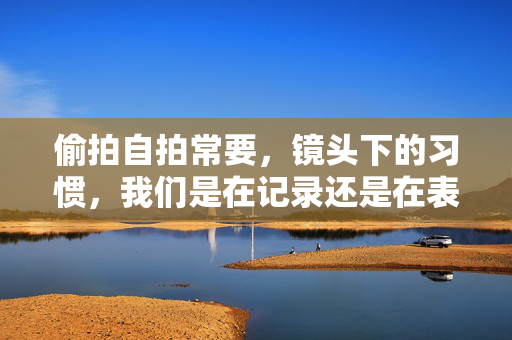 偷拍自拍常要,镜头下的习惯,我们是在记录还是在表演?镜头下的习惯,自拍是记录还是表演? 偷拍自拍常要,镜头下的习惯,我们是在记录还是在表演?镜头下的习惯,自拍是记录还是表演?