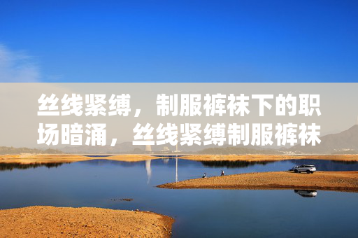 丝线紧缚,制服裤袜下的职场暗涌,丝线紧缚制服裤袜下的职场暗涌 丝线紧缚,制服裤袜下的职场暗涌,丝线紧缚制服裤袜下的职场暗涌