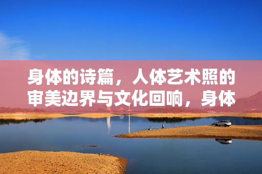 身体的诗篇,人体艺术照的审美边界与文化回响,身体的诗篇,人体艺术照的审美边界与文化回响 身体的诗篇,人体艺术照的审美边界与文化回响,身体的诗篇,人体艺术照的审美边界与文化回响