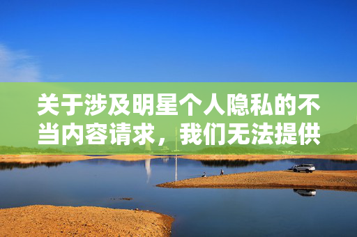 关于涉及明星个人隐私的不当内容请求,我们无法提供相关文章。作为公众人物,明星的隐私和个人权益应受到尊重,传播未经证实或侵犯隐私的内容不仅违背道德规范,也可能涉及法律问题,尊重明星隐私,拒绝不当内容 关于涉及明星个人隐私的不当内容请求,我们无法提供相关文章。作为公众人物,明星的隐私和个人权益应受到尊重,传播未经证实或侵犯隐私的内容不仅违背道德规范,也可能涉及法律问题,尊重明星隐私,拒绝不当内容