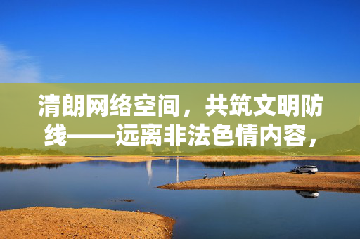 清朗网络空间,共筑文明防线——远离非法色情内容,守护健康生活,清朗网络文明,远离色情护健康 清朗网络空间,共筑文明防线——远离非法色情内容,守护健康生活,清朗网络文明,远离色情护健康