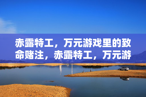 赤露特工,万元游戏里的致命赌注,赤露特工,万元游戏中的致命赌注 赤露特工,万元游戏里的致命赌注,赤露特工,万元游戏中的致命赌注