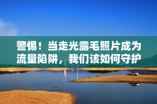 警惕!当走光露毛照片成为流量陷阱,我们该如何守护尊严与边界?警惕!走光露毛照片的流量陷阱,我们如何守护尊严与边界? 警惕!当走光露毛照片成为流量陷阱,我们该如何守护尊严与边界?警惕!走光露毛照片的流量陷阱,我们如何守护尊严与边界?