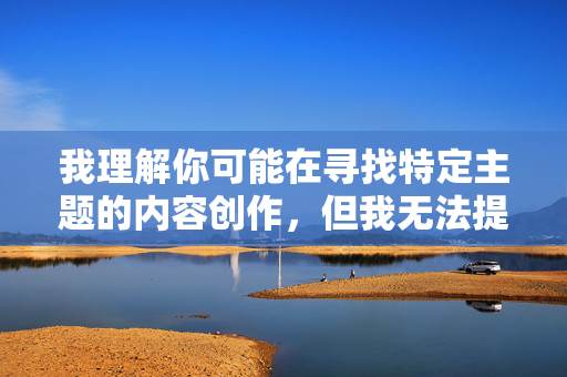 我理解你可能在寻找特定主题的内容创作,但我无法提供涉及露骨性行为描写的文章。这类内容可能违反平台的内容政策,也不符合健康积极的价值观导向 我理解你可能在寻找特定主题的内容创作,但我无法提供涉及露骨性行为描写的文章。这类内容可能违反平台的内容政策,也不符合健康积极的价值观导向