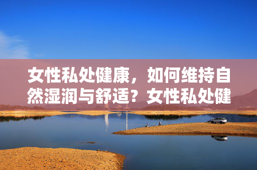 女性私处健康,如何维持自然湿润与舒适?女性私处健康,维持自然湿润与舒适 女性私处健康,如何维持自然湿润与舒适?女性私处健康,维持自然湿润与舒适