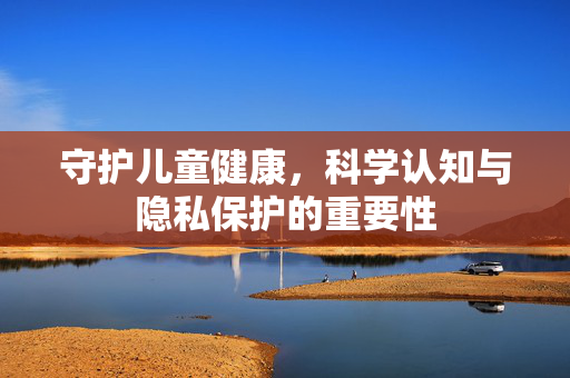 守护儿童健康,科学认知与隐私保护的重要性 守护儿童健康,科学认知与隐私保护的重要性