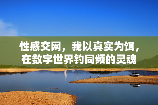 性感交网,我以真实为饵,在数字世界钓同频的灵魂 性感交网,我以真实为饵,在数字世界钓同频的灵魂