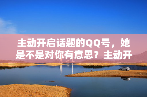 主动开启话题的QQ号,她是不是对你有意思?主动开启话题的QQ号,她对你有意思吗? 主动开启话题的QQ号,她是不是对你有意思?主动开启话题的QQ号,她对你有意思吗?