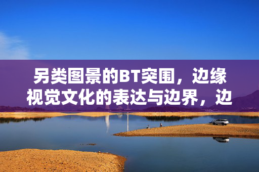 另类图景的BT突围,边缘视觉文化的表达与边界,边缘视觉文化的BT突围,另类图景与边界表达 另类图景的BT突围,边缘视觉文化的表达与边界,边缘视觉文化的BT突围,另类图景与边界表达