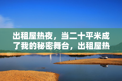 出租屋热夜,当二十平米成了我的秘密舞台,出租屋热夜,二十平米是我的秘密舞台 出租屋热夜,当二十平米成了我的秘密舞台,出租屋热夜,二十平米是我的秘密舞台