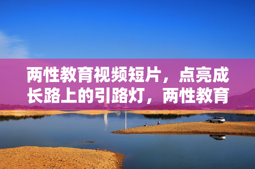 两性教育视频短片,点亮成长路上的引路灯,两性教育短片,成长路上的引路灯 两性教育视频短片,点亮成长路上的引路灯,两性教育短片,成长路上的引路灯
