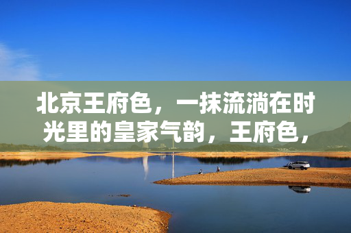 北京王府色,一抹流淌在时光里的皇家气韵,王府色,流淌时光的皇家气韵 北京王府色,一抹流淌在时光里的皇家气韵,王府色,流淌时光的皇家气韵