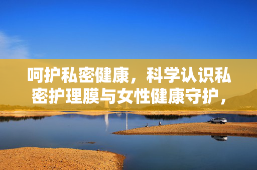 呵护私密健康,科学认识私密护理膜与女性健康守护,科学认识私密护理膜,守护女性私密健康 呵护私密健康,科学认识私密护理膜与女性健康守护,科学认识私密护理膜,守护女性私密健康