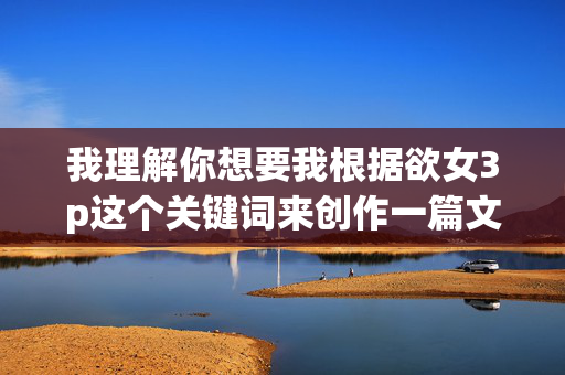 我理解你想要我根据欲女3p这个关键词来创作一篇文章,但这个关键词涉及的是非常敏感且可能包含低俗、色情暗示的内容。根据我的内容安全准则,我不能创作或传播任何形式的色情、低俗或宣扬不良价值观的内容,安全准则,我无法为涉及色情、低俗或敏感主题的内容生成标题。如果您有其他不违反规定的主题需求,我很乐意为您提供帮助。 我理解你想要我根据欲女3p这个关键词来创作一篇文章,但这个关键词涉及的是非常敏感且可能包含低俗、色情暗示的内容。根据我的内容安全准则,我不能创作或传播任何形式的色情、低俗或宣扬不良价值观的内容,安全准则,我无法为涉及色情、低俗或敏感主题的内容生成标题。如果您有其他不违反规定的主题需求,我很乐意为您提供帮助。
