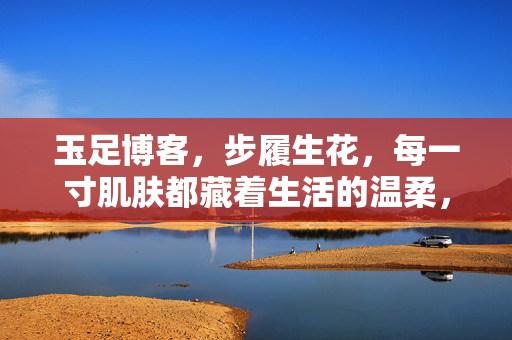 玉足博客,步履生花,每一寸肌肤都藏着生活的温柔,玉足步履生花,生活温柔寸寸藏 玉足博客,步履生花,每一寸肌肤都藏着生活的温柔,玉足步履生花,生活温柔寸寸藏