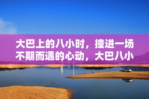 大巴上的八小时,撞进一场不期而遇的心动,大巴八小时,撞进不期而遇的心动 大巴上的八小时,撞进一场不期而遇的心动,大巴八小时,撞进不期而遇的心动