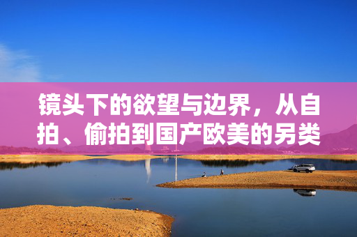镜头下的欲望与边界,从自拍、偷拍到国产欧美的另类影像叙事,镜头下的欲望与边界,另类影像叙事 镜头下的欲望与边界,从自拍、偷拍到国产欧美的另类影像叙事,镜头下的欲望与边界,另类影像叙事