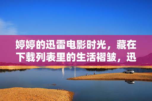 婷婷的迅雷电影时光,藏在下载列表里的生活褶皱,迅雷下载列表里的生活褶皱时光 婷婷的迅雷电影时光,藏在下载列表里的生活褶皱,迅雷下载列表里的生活褶皱时光