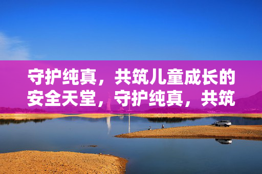 守护纯真,共筑儿童成长的安全天堂,守护纯真,共筑儿童成长的安全天堂 守护纯真,共筑儿童成长的安全天堂,守护纯真,共筑儿童成长的安全天堂