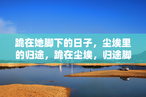 跪在她脚下的日子,尘埃里的归途,跪在尘埃,归途脚下 跪在她脚下的日子,尘埃里的归途,跪在尘埃,归途脚下