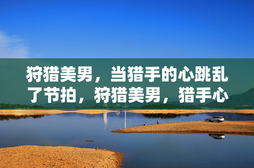 狩猎美男,当猎手的心跳乱了节拍,狩猎美男,猎手心跳乱了节拍 狩猎美男,当猎手的心跳乱了节拍,狩猎美男,猎手心跳乱了节拍