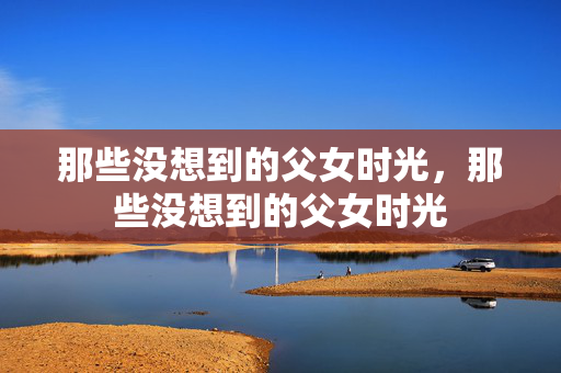 那些没想到的父女时光,那些没想到的父女时光 那些没想到的父女时光,那些没想到的父女时光
