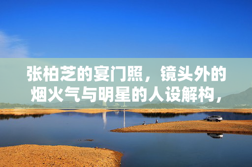 张柏芝的宴门照,镜头外的烟火气与明星的人设解构,宴门照烟火气,张柏芝的人设解构 张柏芝的宴门照,镜头外的烟火气与明星的人设解构,宴门照烟火气,张柏芝的人设解构