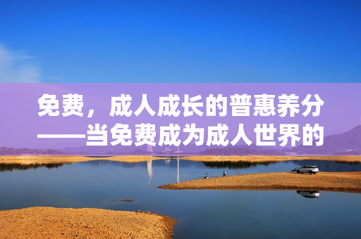 免费,成人成长的普惠养分——当免费成为成人世界的补给站,免费,成人成长的普惠补给站 免费,成人成长的普惠养分——当免费成为成人世界的补给站,免费,成人成长的普惠补给站