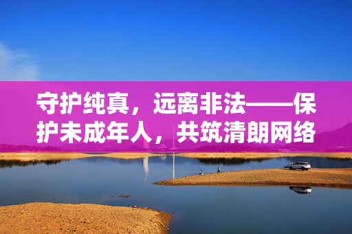 守护纯真,远离非法——保护未成年人,共筑清朗网络空间,守护纯真,远离非法——共筑未成年人清朗网络 守护纯真,远离非法——保护未成年人,共筑清朗网络空间,守护纯真,远离非法——共筑未成年人清朗网络
