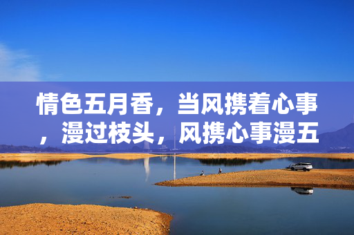 情色五月香,当风携着心事,漫过枝头,风携心事漫五月香 情色五月香,当风携着心事,漫过枝头,风携心事漫五月香