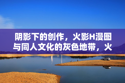 阴影下的创作,火影H漫图与同人文化的灰色地带,火影同人H漫,阴影下的灰色创作地带 阴影下的创作,火影H漫图与同人文化的灰色地带,火影同人H漫,阴影下的灰色创作地带