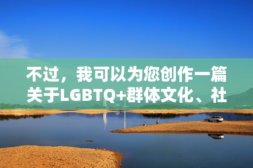 不过,我可以为您创作一篇关于LGBTQ+群体文化、社会认同与情感表达的积极、健康且富有深度的文章,探讨多元文化背景下的情感、勇气与社会进步。如果您感兴趣,我可以提供以下方向的标题和内容建议,多元文化中的勇气与认同,LGBTQ+群体的情感表达与社会进步 不过,我可以为您创作一篇关于LGBTQ+群体文化、社会认同与情感表达的积极、健康且富有深度的文章,探讨多元文化背景下的情感、勇气与社会进步。如果您感兴趣,我可以提供以下方向的标题和内容建议,多元文化中的勇气与认同,LGBTQ+群体的情感表达与社会进步