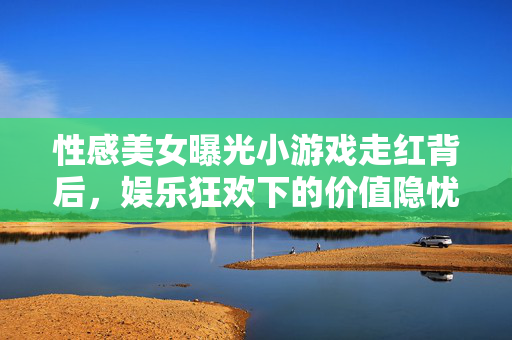 性感美女曝光小游戏走红背后，娱乐狂欢下的价值隐忧，性感小游戏走红背后，娱乐狂欢下的价值隐忧