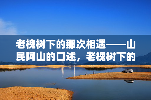 老槐树下的那次相遇——山民阿山的口述，老槐树下的那次相遇
