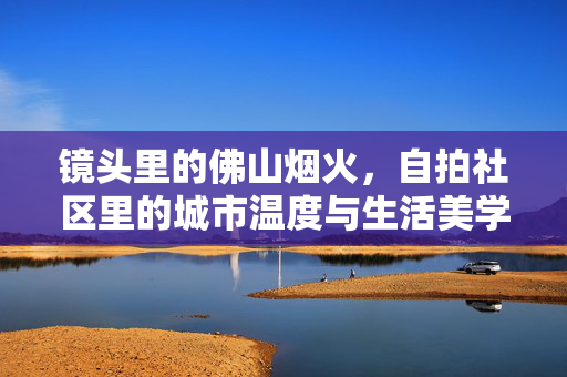 镜头里的佛山烟火,自拍社区里的城市温度与生活美学,镜头定格佛山烟火,自拍社区的城市温度与生活美学 镜头里的佛山烟火,自拍社区里的城市温度与生活美学,镜头定格佛山烟火,自拍社区的城市温度与生活美学